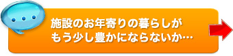 施設のお年寄りの暮らしがもう少し豊かにならないか…