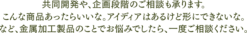 共同開発や、企画段階のご相談も承ります。 こんな商品あったらいいな。アイディアはあるけど形にできないな。 など、金属加工製品の