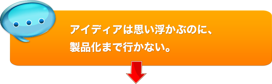 アイディアは思い浮かぶのに、製品化まで行かない。