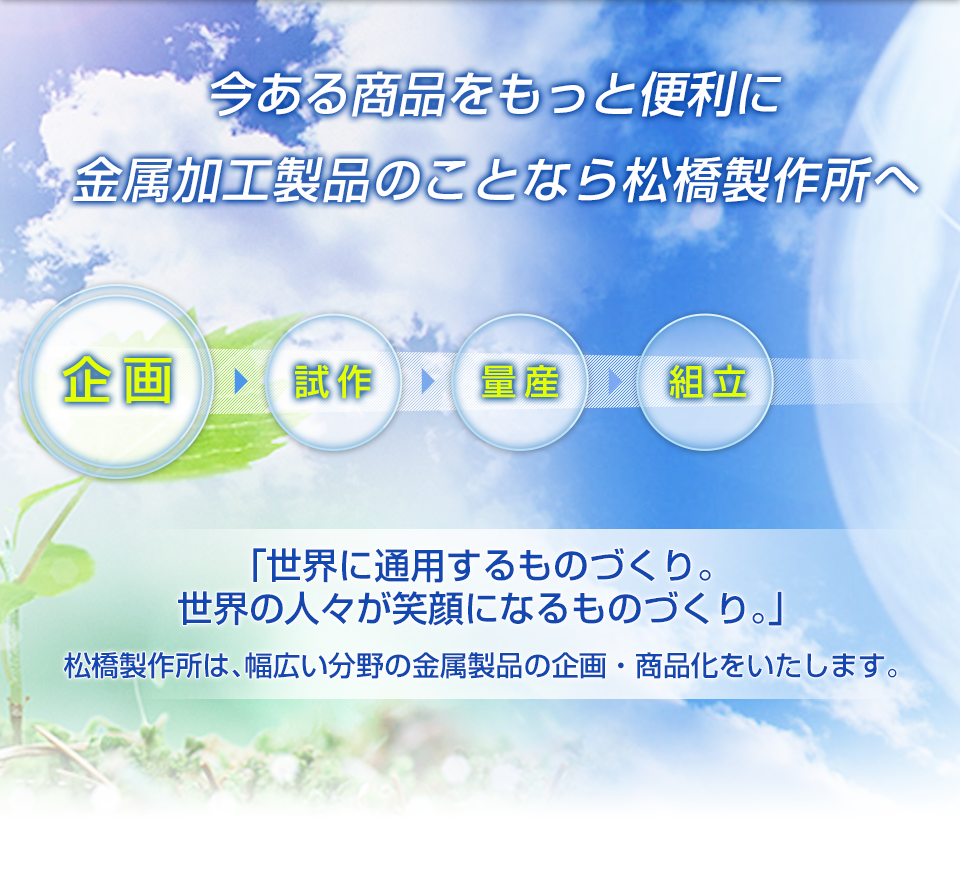 今ある商品をもっと便利に金属加工製品のことなら松橋製作所へ
      「世界に通用するものづくり。
        世界の人々が笑顔になるものづくり。」
        松橋製作所は、幅広い分野の金属製品の企画・商品化をいたします。