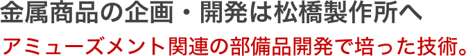 金属商品の企画・開発は松橋製作所 へ金属商品の企画・開発は松橋製作所へ